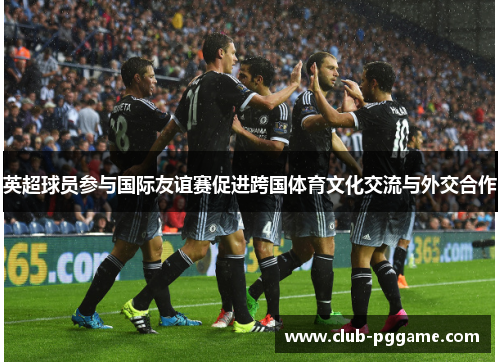 英超球员参与国际友谊赛促进跨国体育文化交流与外交合作