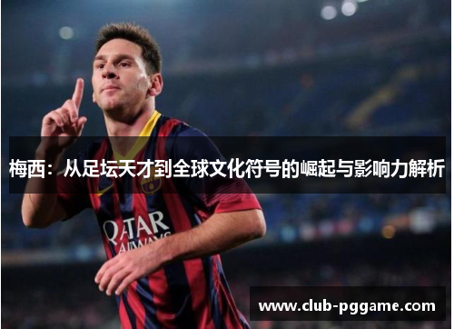 梅西：从足坛天才到全球文化符号的崛起与影响力解析