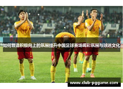如何营造积极向上的氛围提升中国足球赛场喝彩氛围与球迷文化