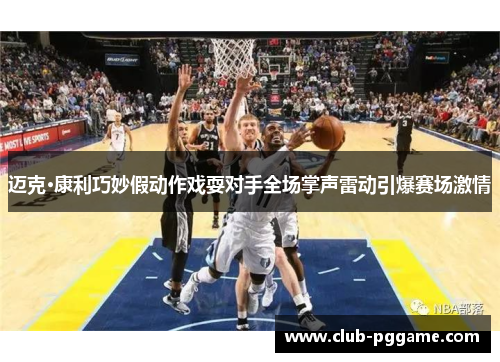 迈克·康利巧妙假动作戏耍对手全场掌声雷动引爆赛场激情 迈克·康利巧妙假动作戏耍对手全场掌声雷动引爆赛场激情