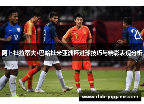 阿卜杜拉蒂夫·巴哈杜米亚洲杯进球技巧与精彩表现分析 阿卜杜拉蒂夫·巴哈杜米亚洲杯进球技巧与精彩表现分析