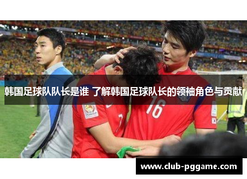 韩国足球队队长是谁 了解韩国足球队长的领袖角色与贡献