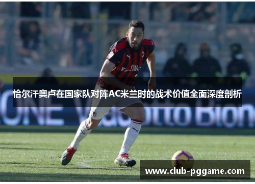恰尔汗奥卢在国家队对阵AC米兰时的战术价值全面深度剖析 恰尔汗奥卢在国家队对阵AC米兰时的战术价值全面深度剖析