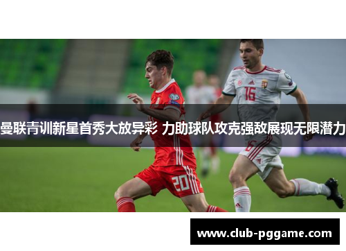 曼联青训新星首秀大放异彩 力助球队攻克强敌展现无限潜力 曼联青训新星首秀大放异彩 力助球队攻克强敌展现无限潜力