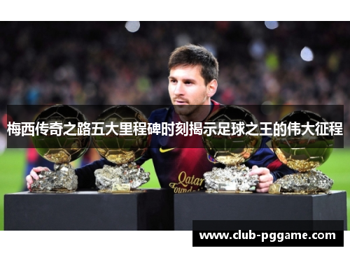 梅西传奇之路五大里程碑时刻揭示足球之王的伟大征程
